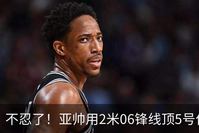 不忍了！亚帅用2米06锋线顶5号位，弃用焦泊乔，王洪泽退步明显！