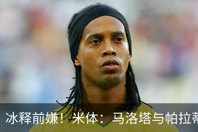 冰释前嫌！米体：马洛塔与帕拉蒂奇赛前拥抱，二十年恩怨迎来和解