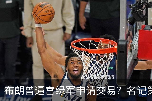布朗曾逼宫绿军申请交易？名记第一时间回应 质疑白曼巴爆料真实性