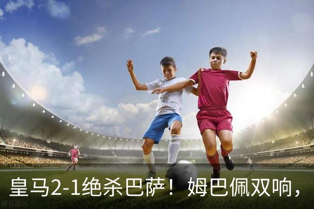 皇马2-1绝杀巴萨！姆巴佩双响，维尼修斯社媒庆祝，发4个表情引争议
