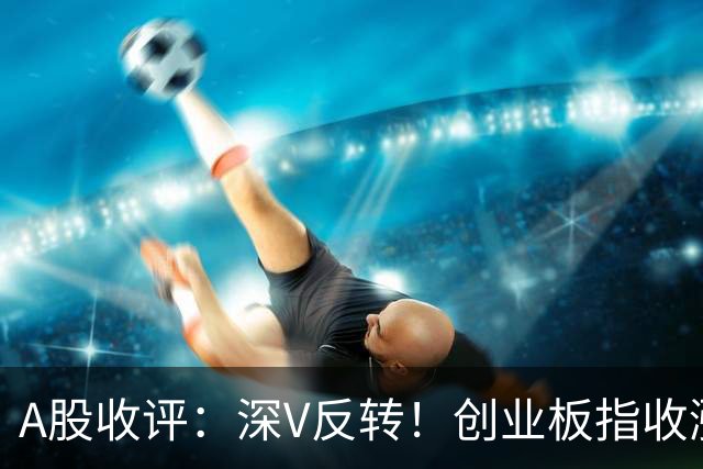 A股收评：深V反转！创业板指收涨4.16%，人形机器人板块爆发
